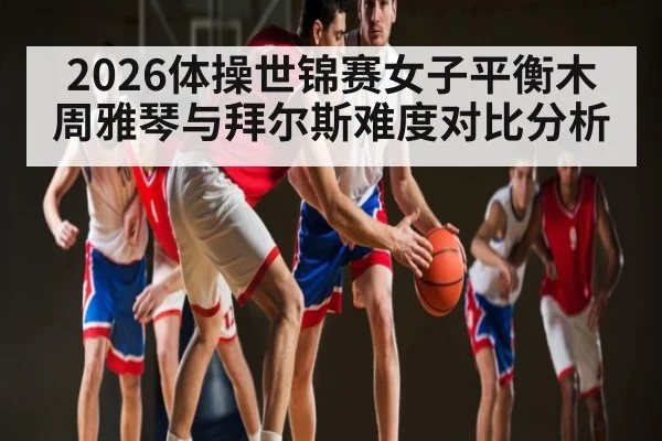 2026体操世锦赛女子平衡木周雅琴与拜尔斯难度对比分析