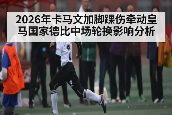 2026年卡马文加脚踝伤牵动皇马国家德比中场轮换影响分析